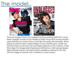 The model..This is an image of both my magazine and an existing NME front cover. When I began to look at the models of NME I found that young women were featured on some of the covers like this particular example. When doing my photo shoot I asked Megan to do a similar pose, where she had her hand on her hip and was looking directly at the camera. I think this makes the image look imposing and affective, whilst giving Megan slight attitude without her becoming to rebellious looking as this was not the image of women that I wanted to come across.
