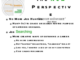 The  New  Perspective “Innovate or Evaporate” -James Higgins No More Job Hunting Hunt- (v.) to chase or search for the purpose of catching or killing.  Job  Searching More creative ways of obtaining a career No more careerbuilding Not “hunting” for anything, “searching” for a fit Like you, I wanted a leg up on my competition Cold calling for careers 