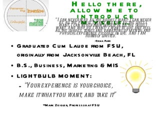 Hello there, allow me to  introduce myself… Graduated Cum Laude from FSU, originally from Jacksonville Beach, FL B.S., Business, Marketing & MIS LIGHTBULB MOMENT: “ Your experience is your choice,  make it what you want, and take it”  - Mark Zeigler, Professor at FSU   “ I can never read all the books I want; I can never be all the people I want and live all the lives I want. I can never train myself in all the skills I want. And why do I want? I want to live and feel all the shades, tones and variations of mental and physical experience possible in life. And I am horribly limited.“  -Sylvia Plath 