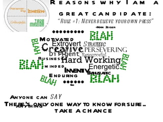 Reasons why I am a great candidate: “Rule #1: Never believe your own press” -Mark Zeigler Motivated Anyone can  say  anything Hard Working Resourceful Energetic Diligent Creative Strategic Inventive Enduring Persevering Business-minded Extroverted Enthusiastic There’s only one way to know for sure.. TAKE A CHANCE 