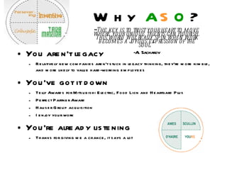 Why  A S O ? “ The key is to trust your heart to move where your unique talents can flourish. This world will really spin when work becomes a joyous expression of the soul.” -Al Sacharov You aren’t legacy  Relatively new companies aren’t stuck in legacy thinking, they’re more nimble, and more likely to value hard-working employees You’ve got it down Telly Awards for Mitsubishi Electric, Food Lion and Heartgard Plus Perfect Partner Award Hauser Group acquisition I enjoy your work You’re already listening Thanks for giving me a chance, it says a lot 