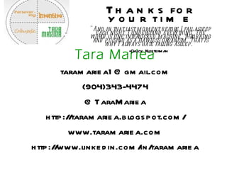 Tara Mariea [email_address] (904)343-4474 @TaraMariea http://taramariea.blogspot.com/ www.taramariea.com http://www.linkedin.com/in/taramariea Thanks for your time &quot;And in that last moment before I fall asleep each night, I understand everything. The world is one interlocked machine, throbbing and pulsing as a flawless organism. That is why I always hate falling asleep.&quot; -Chuck Klosterman   