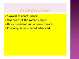 		Introduction Slovakia is apart EuropeWas apart of the roman empire Has a president and a prime minster Economy  is considered advanced  
