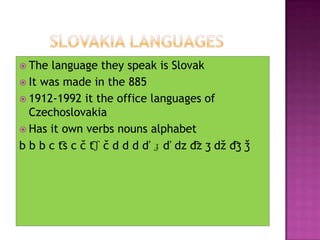 	Slovakia languages The language they speak is Slovak It was made in the 8851912-1992 it the office languages of CzechoslovakiaHas it own verbs nouns alphabet b bb c t͡s c č t͡ʃ č d dd ď ɟ ď dzd͡z ʒ džd͡ʒ ǯ