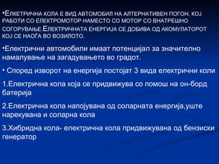 Е ЛКЕТРИЧНА КОЛА Е ВИД АВТОМОБИЛ НА АЛТЕРНАТИВЕН ПОГОН, КОЈ РАБОТИ СО ЕЛЕКТРОМОТОР НАМЕСТО СО МОТОР СО ВНАТРЕШНО СОГОРУВАЊЕ. Е ЛЕКТРИЧНАТА ЕНЕРГИЈА СЕ ДОБИВА ОД АКОМУЛАТОРОТ КОЈ СЕ НАОЃА ВО ВОЗИЛОТО. Електрични автомобили имаат потенцијал за значително намалување на загадувањето во градот. Според изворот на енергија постојат 3 вида електрични коли  1.Електрична кола која се придвижува со помош на он-борд батерија  2.Електрична кола напојувана од соларната енергија,уште нарекувана и соларна кола 3.Хибридна кола- електрична кола придвижувана од бензиски генератор 