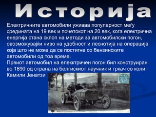 Историја Електричните автомобили уживаа популарност меѓу средината на 19 век и почетокот на 20 век, кога електрична енергија стана склоп на методи за автомобилски погон, овозможувајќи ниво на удобност и леснотија на операција која што не може да се постигне со бензинските автомобили од тоа време.   Првиот автомобил на елекктричен погон бил конструиран во 1890 од страна на белгискиот научник и тркач со коли Камили Јенатзи 