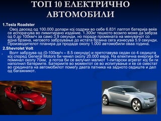 ТОП 10 ЕЛЕКТРИЧНО АВТОМОБИЛИ 1.Tesla Roadster Овој двосед од 100.000 долари кој содржи во себе 6.831 лаптоп батерија веќе се испорачува во лимитирано   издание. 1.300кг тешкото возило може да забрза од 0 до 100км/ч за само 3.9 секунди, но поради промената на менувачот со една брзина, неговото забрзување до истата брзина сега изнесува 5.9 секунди. Производителот планира да продаде околу 1.000 автомобили оваа година. 2.Shevrolet Volt ,  Волт забрзува од (0-100км/ч – 8.5 секунди) и претставува седан со 4 седишта кој според General Motors би чинел околу 20.000 евра. На електична енергија би поминал околу 70км, а потоа би се вклучил малиот 1-литарски агрегат кој би ги наполнил батериите. Батериите во моментот се во испитување и ќе се сместат во средината на автомобилот помеѓу двата патника на задното седиште и дел од багажникот.   