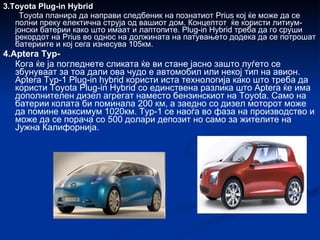 3.Toyota Plug-in Hybrid Toyota планира да направи следбеник на познатиот Prius кој ќе може да се полни преку електична струја од вашиот дом. Концептот  ќе користи литиум-јонски батерии како што имаат и лаптопите. Plug-in Hybrid треба   да го сруши рекордот на Prius во однос на должината на патувањето додека да се потрошат батериите и кој сега изнесува 105км. 4.Aptera Typ- Кога ќе ја погледнете сликата ќе ви стане јасно зашто луѓето се збунуваат за тоа дали ова чудо е автомобил или некој тип на авион. Aptera Typ-1 Plug-in hybrid користи иста технологија како што треба да користи Toyota Plug-in Hybrid со единствена разлика што Aptera ќе има дополнителен дизел агрегат наместо бензинскиот на Toyota. Само на батерии колата би поминала 200 км, а заедно со дизел моторот може да помине максимум 1020км. Typ-1 се наоѓа во фаза на производство и може да се порача со 500 долари депозит но само за жителите на Јужна Калифорнија. 