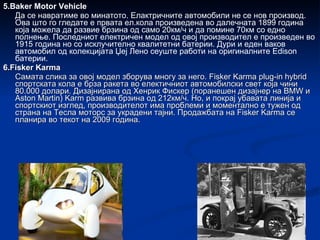 5.Baker Motor Vehicle Да се навратиме во минатото. Елактричните автомобили не се нов производ. Ова што го гледате е првата ел.кола произведена во далечната 1899 година која можела да развие брзина од само 20км/ч и да помине 70км со едно полнење. Последниот електричен модел од овој производител е произведен во 1915 година но со исклучително квалитетни батерии. Дури и еден ваков автомобил од колекцијата Џеј Лено сеуште работи на оригиналните Edison батерии. 6.Fisker Karma Самата слика за овој модел зборува многу за него. Fisker Karma plug-in hybrid спортската кола е брза ракета во електичниот автомобилски свет која чини 80.000 долари. Дизајнирана од Хенрик Фискер (поранешен дизајнер на BMW и Aston Martin) Karm развива брзина од 212км/ч. Но, и покрај убавата линија и спортскиот изглед, производителот има проблеми и моментално е тужен од страна на Тесла моторс за украдени тајни. Продажбата на Fisker Karma се планира во текот на 2009 година. 