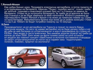 7.Renault-Nissan Еве добра бизнис идеа. Продавајте електрични автомобили, а потоа грижете се и за одржување на батериите. Наречен “Проект: подобро место“, планот треба да започне годинава и инволвира огромен број на т.н.станици за замена на батериите. Откако ќе ја потрошите батеријата, ќе треба да ја вратите во било која станица и да ви биде заменета со веќе наполнета. Колата е развиена во партнерството помеѓу Renault и Nissan и ќе може да поминува повеќе од 170км со една батерија. Максималната брзина која може да ја развие изнесува 170км/ч а од 0 до 100км/ч ќе бидат потребни помалку од 10 секунди. 8.Zenn Производителот на ел.автомобили од Торонто е познат по своите бавни, практични модели. Но сега тој најави автомобил кој ќе биде далеку побрз и кој во себе ќе има батерија со ултра-капацитет и која е произведена од страна на EEStor. Овој модел е чисто електичен, без никаков додатен агрегат кој треба да излезе до есен 2009. Zenn може да фрли голема сенка на сите останати ел.модели ако нивниот концепт навистнина ги исполни поставените стандарди за својот ултра-капацитетен ел.погон кој е најавен како: “подолготраен, полесен, помоќен, пријател на околината“. 
