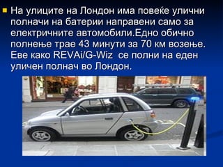 На улиците на Лондон има повеќе улични полначи на батерии направени само за електричните автомобили.Едно обично полнење трае 43 минути за 70 км возење. Еве како  REVAi/G-Wiz  се полни на еден уличен полнач во Лондон. 
