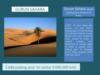 GURUN SAHARAGurun Sahara adalahpadangpasirterbesardidunia.LETAK  diutaraAfrikadanberusia 2,5 jutatahun. Padang pasirinimembentangdariSamudraAtlantikkeLautMerah. Dari Laut Tengah diutarasampaike Sahel disebelahselatan. Dari Mauritania disebelahbaratkeMesirdisebelahtimur. Padang pasirinimembagibenuaAfrikamenjadiAfrika Utara danAfrikaLuaspadangpasirinisekitar 9.000.000 km2.