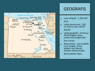 GEOGRAFISLuaswilayah : 1.100.449 km2.Letakastronomis : 220 LU-310 LU dan 250 BT-360 BT.Letakgeografis : dibenuaAfrikabagianutara, antaralauttengahdanlautmerah.Batas-batas: utaraadalahLaut Tengah. TimuradalahLautMerah. Selatan adalah Sudan. Barat adalah Libya.