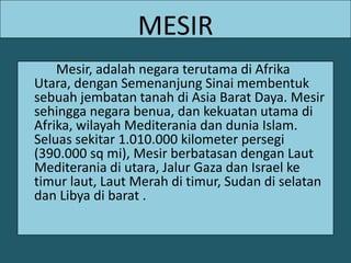 MESIRMesir, adalah negara terutama di Afrika Utara, dengan Semenanjung Sinai membentuk sebuah jembatan tanah di Asia Barat Daya. Mesir sehingga negara benua, dan kekuatan utama di Afrika, wilayah Mediterania dan dunia Islam. Seluas sekitar 1.010.000 kilometer persegi (390.000 sq mi), Mesir berbatasan dengan Laut Mediterania di utara, Jalur Gaza dan Israel ke timur laut, Laut Merah di timur, Sudan di selatan dan Libya di barat . 
