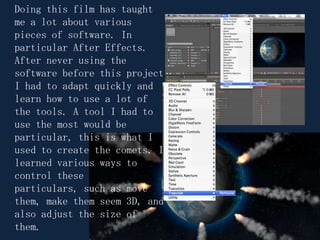 Doing this film has taught me a lot about various pieces of software. In particular After Effects. After never using the software before this project I had to adapt quickly and learn how to use a lot of the tools. A tool I had to use the most would be particular, this is what I used to create the comets. I learned various ways to control these particulars, such as move them, make them seem 3D, and also adjust the size of them.  