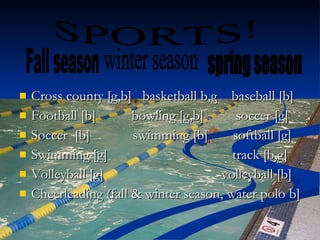 Cross county [g,b]  basketball b,g  baseball [b] Football [b]  bowling [g,b]  soccer [g] Soccer  [b]  swimming [b]  softball [g] Swimming [g]  track [b,g] Volleyball [g]  volleyball [b] Cheerleading (fall & winter season, water polo b] SPORTS! Fall season  winter season  spring season 