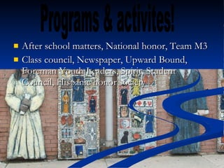 After school matters, National honor, Team M3 Class council, Newspaper, Upward Bound, Foreman Youth Leaders, Spirit, Student Council, Hispanic honor society  Programs & activites! 