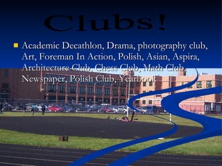 Academic Decathlon, Drama, photography club, Art, Foreman In Action, Polish, Asian, Aspira, Architecture Club, Chess Club, Math Club, Newspaper, Polish Club, Yearbook  Clubs! 
