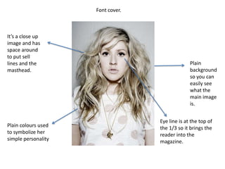 Font cover.It’s a close up image and has space around to put sell lines and the masthead.Plain background so you can easily see what the main image is.Eye line is at the top of the 1/3 so it brings the reader into the magazine.Plain colours used to symbolize her simple personality