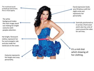 The masthead would probably go behind Katy Perry’s head slightly.Facial expression looks very flirtatious with her slight smile and represents her personalityThe white background makes the main image stand out making her bright costume catch peoples attention.Centrally positioned so it can be a front cover and it also has a lot of room around the sides for sell lines.Her bright, florescent clothes represent her fun and energetic side and also make her stand out on the cover.It’s a mid shot which showing all her clothing.Costume represents her bright and crazy personality.