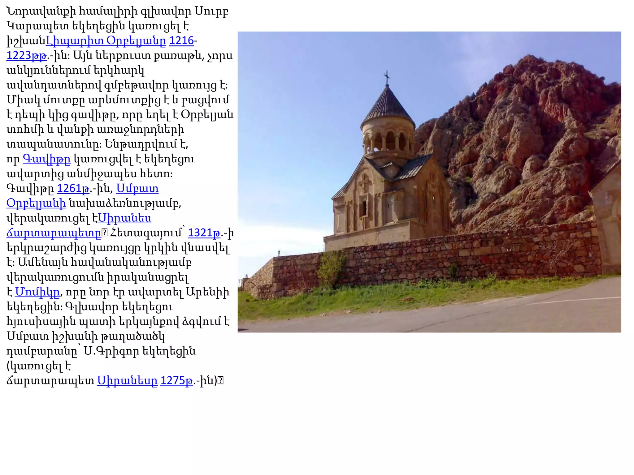 Նորավանքի համալիրի գլխավոր Սուրբ Կարապետ եկեղեցին կառուցել է իշխանԼիպարիտ Օրբելյանը 1216-1223թթ.-ին։ Այն ներքուստ քառաթև, չորս անկյուններում երկհարկ ավանդատներով գմբեթավոր կառույց է։ Միակ մուտքը արևմուտքից է և բացվում է դեպի կից գավիթը, որը եղել է Օրբելյան տոհմի և վանքի առաջնորդների տապանատունը։ Ենթադրվում է, որ Գավիթը կառուցվել է եկեղեցու ավարտից անմիջապես հետո։ Գավիթը 1261թ.-ին, Սմբատ Օրբելյանի նախաձեռնությամբ, վերակառուցել էՍիրանես ճարտարապետը։ Հետագայում՝ 1321թ.-ի երկրաշարժից կառույցը կրկին վնասվել է։ Ամենայն հավանականությամբ վերակառուցումն իրականացրել է Մոմիկը, որը նոր էր ավարտել Արենիի եկեղեցին։ Գլխավոր եկեղեցու հյուսիսային պատի երկայնքով ձգվում է Սմբատ իշխանի թաղածածկ դամբարանը՝ Ս.Գրիգոր եկեղեցին (կառուցել է ճարտարապետ Սիրանեսը 1275թ.-ին)։