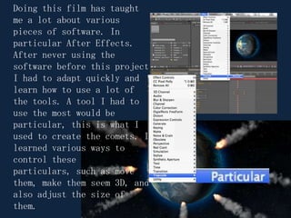Doing this film has taught me a lot about various pieces of software. In particular After Effects. After never using the software before this project I had to adapt quickly and learn how to use a lot of the tools. A tool I had to use the most would be particular, this is what I used to create the comets. I learned various ways to control these particulars, such as move them, make them seem 3D, and also adjust the size of them.  
