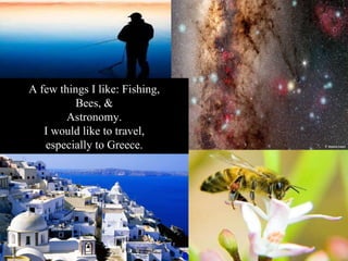 A few things I like: Fishing, Bees, & Astronomy. I would like to travel, especially to Greece. 