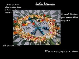 A  dream you dream alone is only a dream. A dream you dream together is reality.  All we are saying is give peace a chance.  All you need is love.  As usual, there is a great woman behind every idiot . John Lennon 