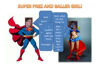 SUPER PREZ AND BALLER GIRL!Well since you aren’t a Caring Charley today, I’ll deliver the special message!Yeah, what he said. Dang I’m starving. Let’s go to eat at McDonald’sFinally You Show UpDon’t litter kids.Alex Amick is amazing….I couldn’t agree with you more.Alex. Oh, I mean Super Prez. Shut the *explicit* up.