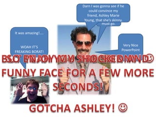 Darn I was gonna see if he could convince my friend, Ashley Marie Young, that she’s skinny.Yes, I am the Borat! Now I must go.It was amazing!....WOAH IT’S FREAKING BORAT!Very Nice PowerPointBUT YEAH YOU ARE SKINNY! SO ENJOY MY SHOCKED ANDFUNNY FACE FOR A FEW MORESECONDS!GOTCHA ASHLEY! 