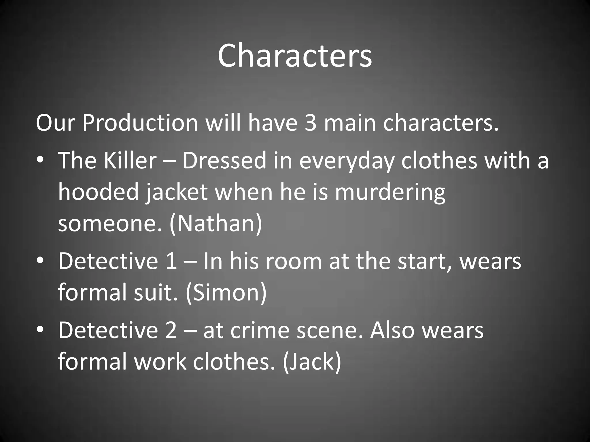 CharactersOur Production will have 3 main characters.The Killer – Dressed in everyday clothes with a hooded jacket when he is murdering someone. (Nathan)Detective 1 – In his room at the start, wears formal suit. (Simon)Detective 2 – at crime scene. Also wears formal work clothes. (Jack)