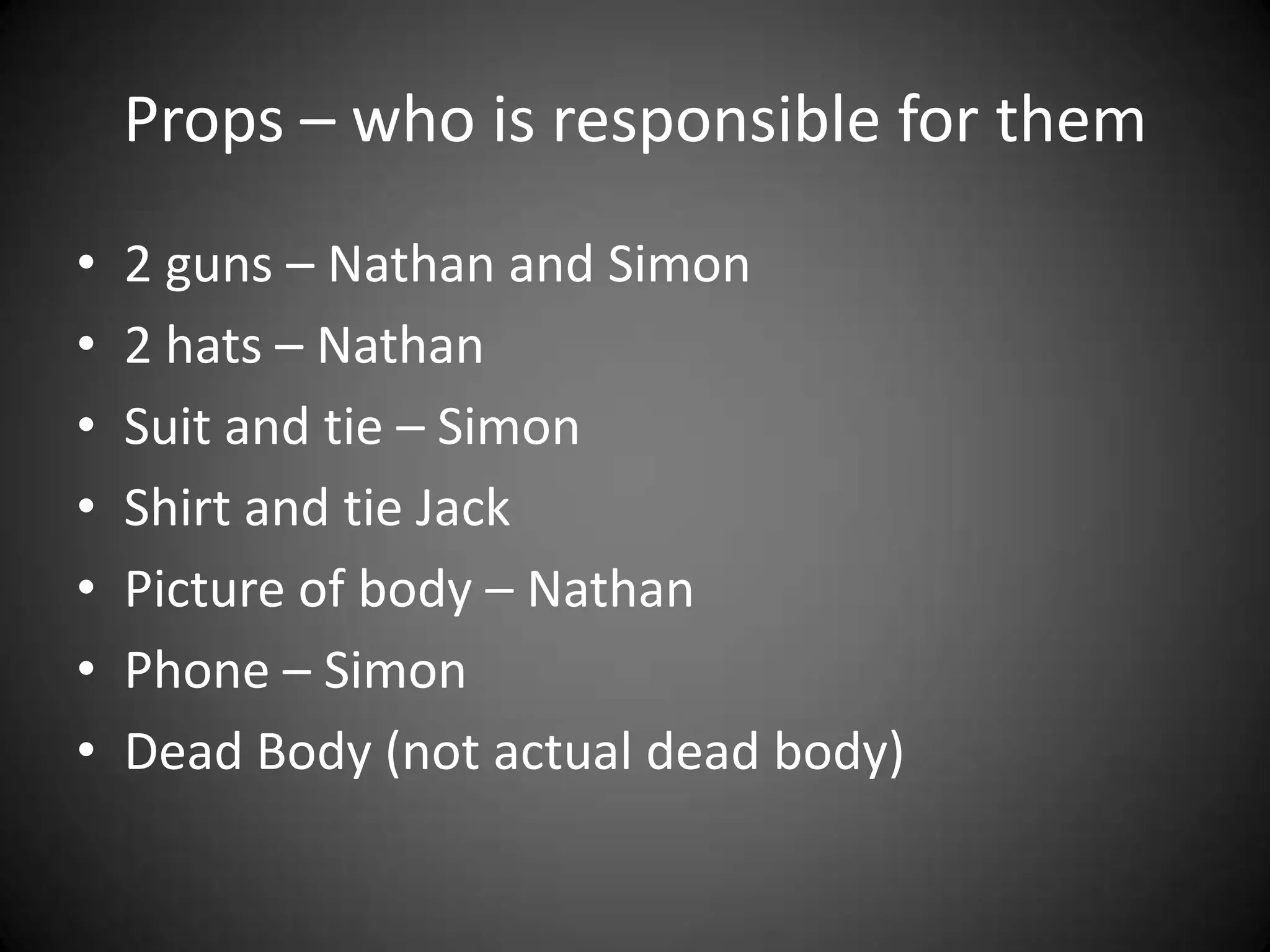 Props – who is responsible for them2 guns – Nathan and Simon2 hats – NathanSuit and tie – SimonShirt and tie Jack Picture of body – NathanPhone – SimonDead Body (not actual dead body)