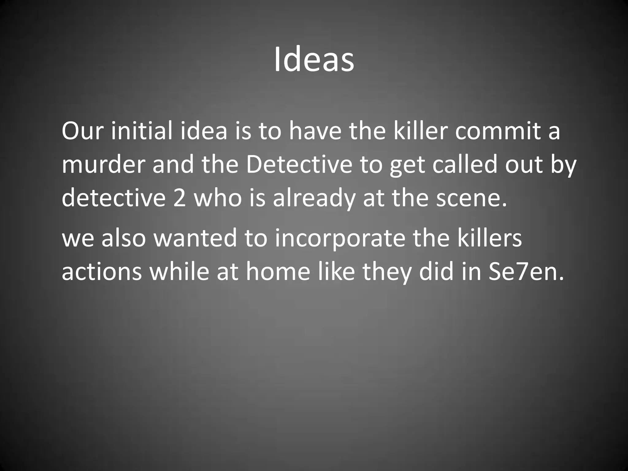 Ideas	Our initial idea is to have the killer commit a murder and the Detective to get called out by detective 2 who is already at the scene.	we also wanted to incorporate the killers actions while at home like they did in Se7en. 