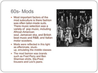 60s- Mods  Most important factors of the mod subculture is there fashion  was often tailor-made suits. There music selection was a variety of  pop music, including African American soul, Jamaican ska, and British beat music and R&B; and Italian motor scooters.Mods were reflected in this light as effeminate, stuck-up, emulating the middle classesThe mod fashion was brands such as Fred Perry and Ben Sherman shirts, Sta-Prest trousers and Levi's jeans. 