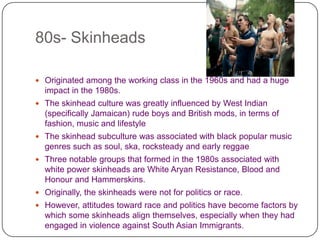 80s- Skinheads Originated among the working class in the 1960s and had a huge impact in the 1980s.The skinhead culture was greatly influenced by West Indian (specifically Jamaican) rude boys and British mods, in terms of fashion, music and lifestyleThe skinhead subculture was associated with black popular music genres such as soul, ska, rocksteady and early reggaeThree notable groups that formed in the 1980s associated with white power skinheads are White Aryan Resistance, Blood and Honour and Hammerskins.Originally, the skinheads were not for politics or race. However, attitudes toward race and politics have become factors by which some skinheads align themselves, especially when they had engaged in violence against South Asian Immigrants. 