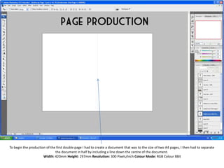 To begin the production of the first double page I had to create a document that was to the size of two A4 pages, I then had to separate  the document in half by including a line down the centre of the document.  Width: 420mm Height: 297mm Resolution: 300 Pixels/Inch Colour Mode: RGB Colour 8Bit 
