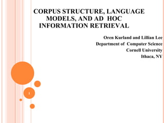 CORPUS STRUCTURE, LANGUAGE MODELS, AND AD  HOC INFORMATION RETRIEVAL Oren Kurland and Lillian Lee Department of  Computer Science Cornell University Ithaca, NY 