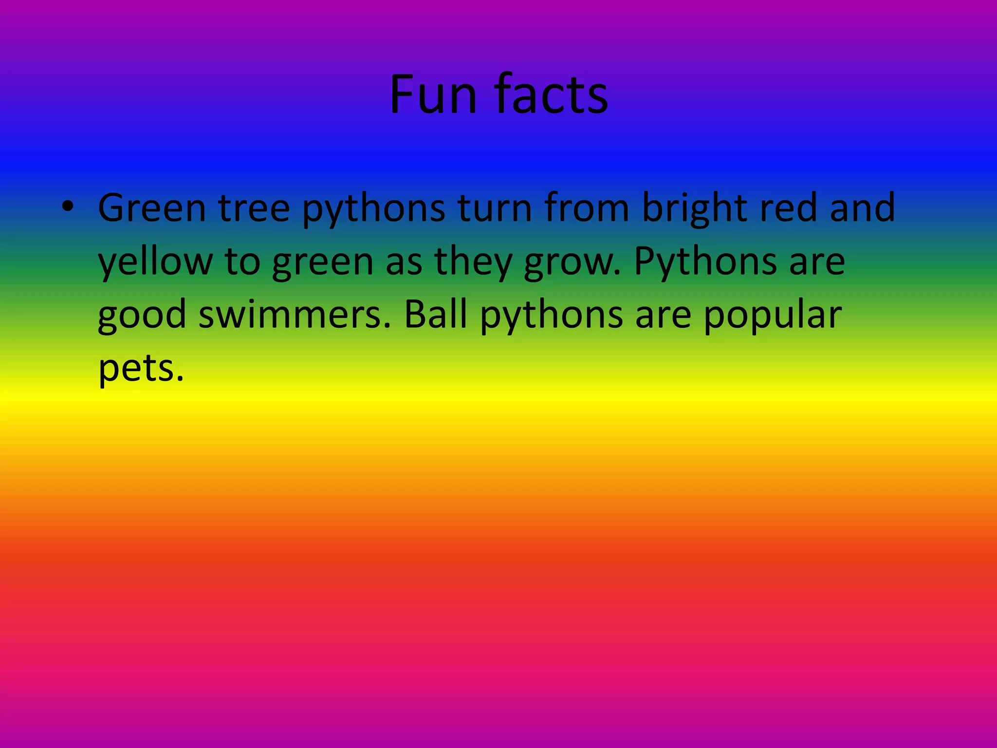 Fun facts Green tree pythons turn from bright red and yellow to green as they grow. Pythons are good swimmers. Ball pythons are popular pets.