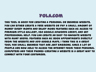 Yola.comThis tool is good for creating a personal or business website. You can either create a free website or pay a small amount of money every month and enjoy more features such as: access to premium style gallery, $50 Google adwords credit, and get professional help. You can create an easy-to-navigate website with many useful features such as: book appointments directly from the website and add Google maps. I think this is a great tool for small business that are just emerging. Since a lot of people are now able to access the internet from their personal computers and their phones—creating a website is a great way to connect with your costumers. 