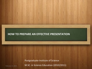 HOW TO PREPARE AN EFFECTIVE PRESENTATION February 11, 2011 Postgraduate Institute of Science M.SC. in Science Education (2010/2011) 