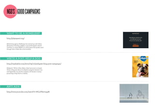 NGO’S GOOD CAMPAIGNS

wAnT To be A homeless?
http://playspent.org/

Advertising agency McKinney has teamed up with Urban
Ministries of Durham (UMD), a non-profit based in North
Carolina, to create SPENT, an online game that guides users
through what it feels like to be homeless.




wriTe A PosT, helP A dog
http://mashable.com/2010/09/17/pedigree-blog-post-campaign/

Pedigree’s “Write a Post, Help a Dog” promotion is simple:
Write a blog post about its adoption program between now
and September 19, and the company will donate a twenty-
pound bag of dog food to a shelter.




AnTi Aids
http://www.youtube.com/watch?v=WLLPXe7oqqM
 