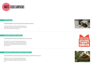 NGO’S GOOD CAMPAIGNS

Viso giVe

http://mashable.com/2011/01/04/viso-give-youtube/
The channel also aims to help with funding by giving
60% of the non-profits’ associated ad revenue. The other
40% will be reinvested in the channel.




holidAY TweeT driVe
http://mashable.com/2010/12/18/holiday-tweet-drive/

Even today there are chances of Indian girls begin sold into
marriage or sex slavery. But you can help. Simply purchase an
Indian girl the items she desperately needs to attend school.
Because the most effective way to break the cycle of exploita-
tion is education




mArkeTing For moZillA FireFoX
http://mashable.com/2010/12/03/mozilla-adopts-2-real-firefox-cubs-pic/

Mozilla has set up a microsite (and accompanying Twitter
handle) where visitors can watch the firefoxes via a 24-hour
live video cam. Mozilla is asking visitors to help name the two
cubs
 