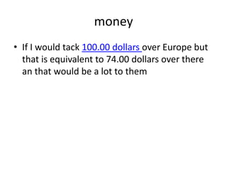 moneyIf I would tack 100.00 dollars over Europe but that is equivalent to 74.00 dollars over there an that would be a lot to them