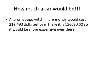 How much a car would be!!!Aileron Coupe witch in are money would cost 212,490 dolls but over there it is 156690.00 so it would be more expensive over there.