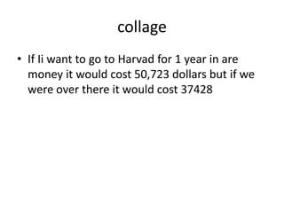 collageIf Ii want to go to Harvad for 1 year in are money it would cost 50,723 dollars but if we were over there it would cost 37428