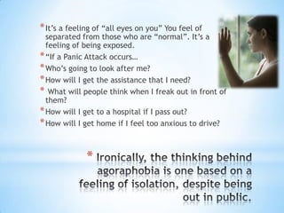 Ironically, the thinking behind agoraphobia is one based on a feeling of isolation, despite being out in public. It’s a feeling of “all eyes on you” You feel of separated from those who are “normal”. It’s a feeling of being exposed. “If a Panic Attack occurs…Who’s going to look after me?How will I get the assistance that I need? What will people think when I freak out in front of them? How will I get to a hospital if I pass out? How will I get home if I feel too anxious to drive? 