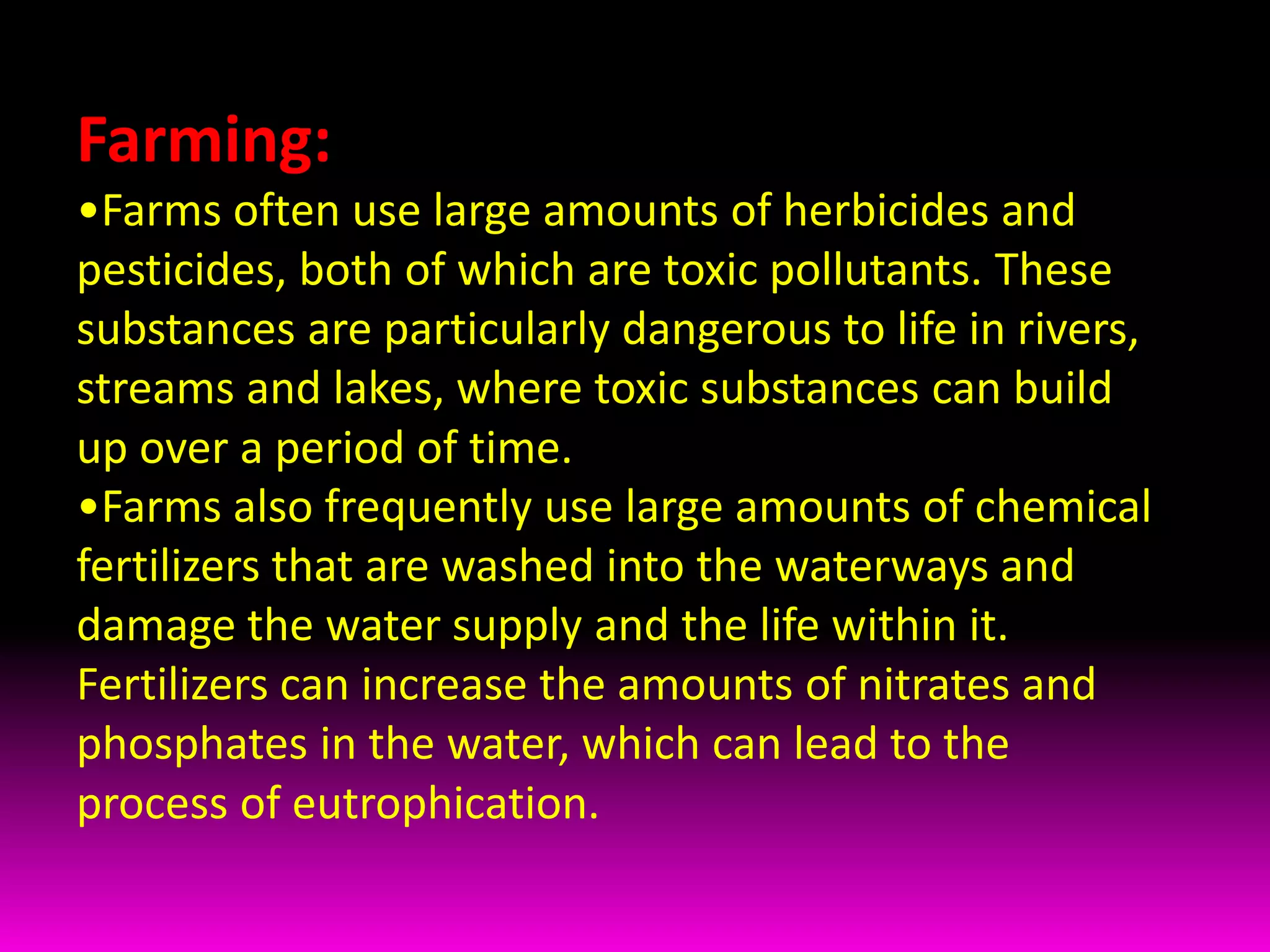 Farming:Farms often use large amounts of herbicides and pesticides, both of which are toxic pollutants. These substances are particularly dangerous to life in rivers, streams and lakes, where toxic substances can build up over a period of time. 