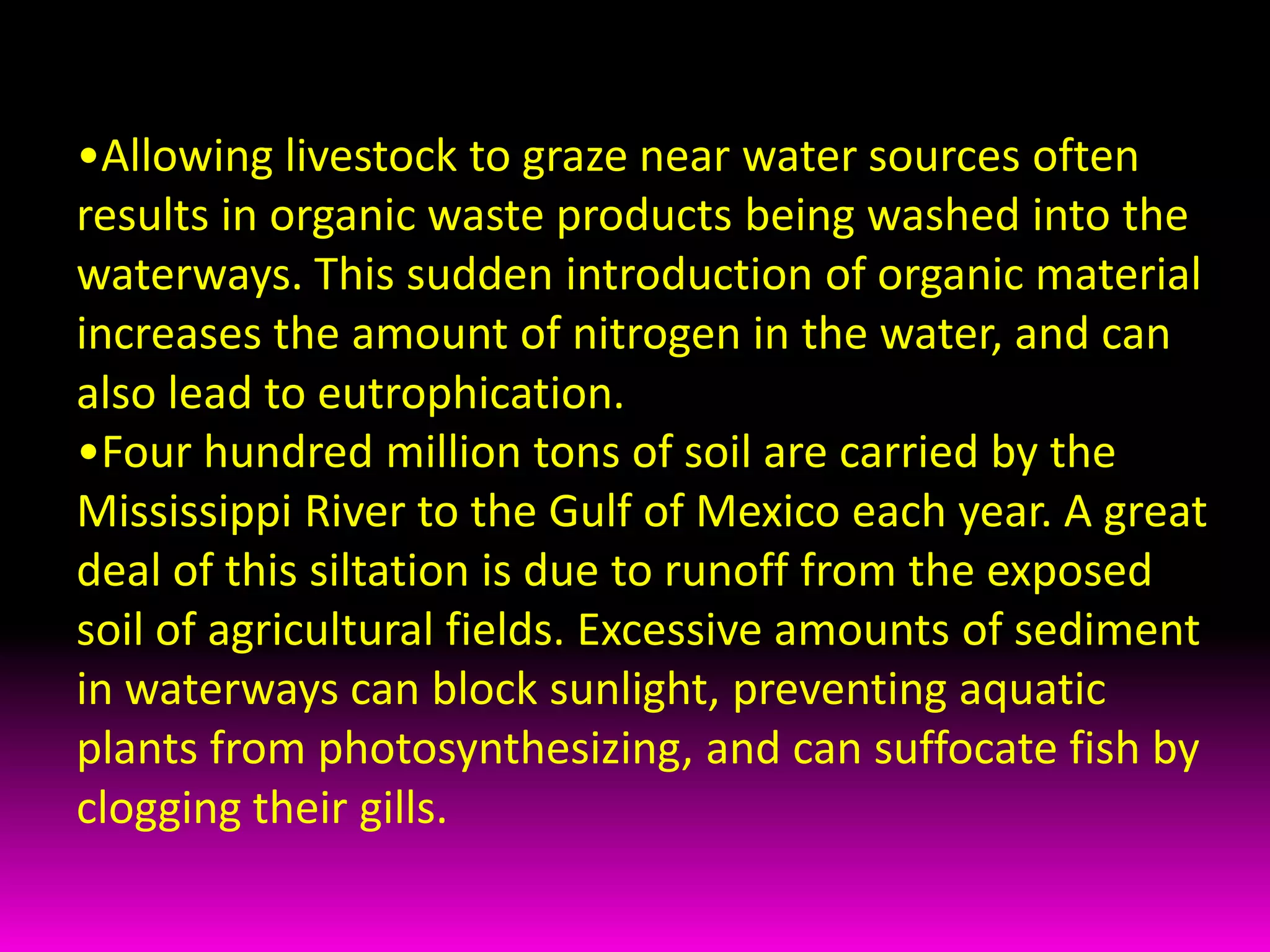 Farms also frequently use large amounts of chemical fertilizers that are washed into the waterways and damage the water supply and the life within it. Fertilizers can increase the amounts of nitrates and phosphates in the water, which can lead to the process of eutrophication. Allowing livestock to graze near water sources often results in organic waste products being washed into the waterways. This sudden introduction of organic material increases the amount of nitrogen in the water, and can also lead to eutrophication. 