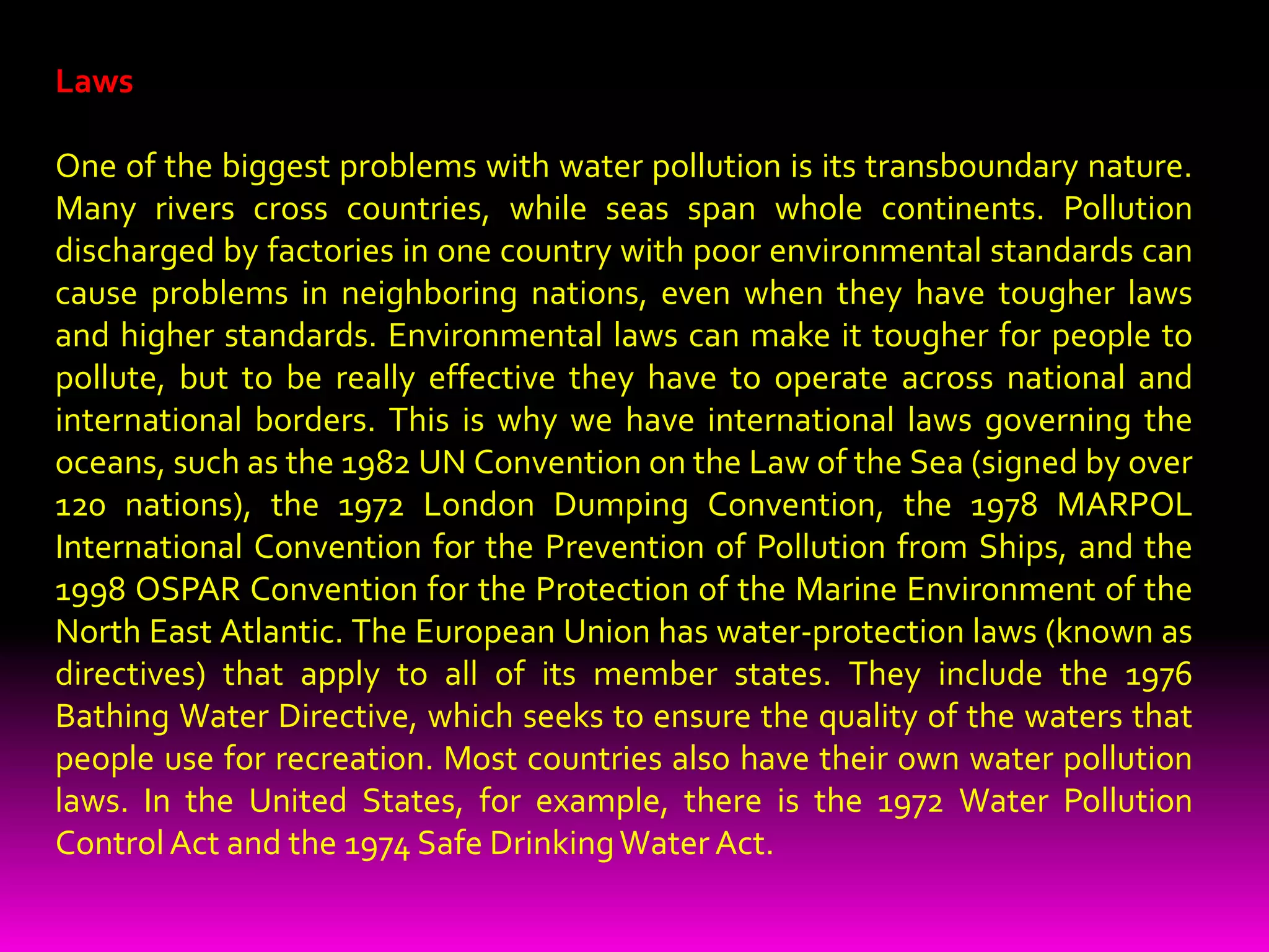 How can we stop water pollution?There is no easy way to solve water pollution; if there were, it wouldn't be so much of a problem. Broadly speaking, there are three different things that can help to tackle the problem—education, laws, and economics—and they work together as a team.EducationMaking people aware of the problem is the first step to solving it. In the early 1990s, when surfers in Britain grew tired of catching illnesses from water polluted with sewage, they formed a group called Surfers Against Sewage to force governments and water companies to clean up their act. People who've grown tired of walking the world's polluted beaches often band together to organize community beach-cleaning sessions. Anglers who no longer catch so many fish have campaigned for tougher penalties against factories that pour pollution into our rivers. Greater public awareness can make a positive difference.