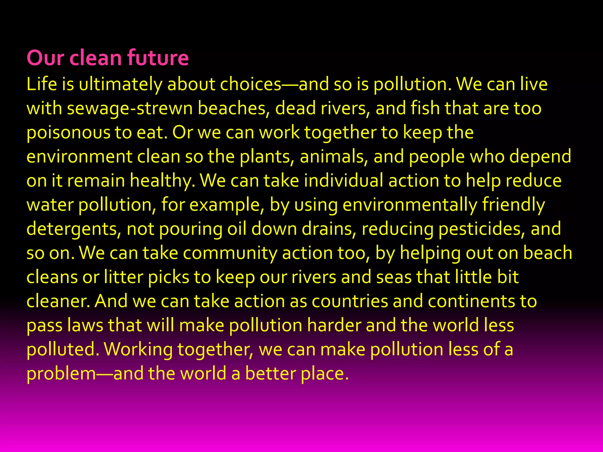 EconomicsMost environmental experts agree that the best way to tackle pollution is through something called the polluter pays principle. This means that whoever causes pollution should have to pay to clean it up, one way or another. Polluter pays can operate in all kinds of ways. It could mean that tanker owners should have to take out insurance that covers the cost of oil spill cleanups, for example. It could also mean that shoppers should have to pay for their plastic grocery bags, as is now common in Ireland, to encourage recycling and minimize waste. Or it could mean that factories that use rivers must have their water inlet pipes downstream of their effluent outflow pipes, so if they cause pollution they themselves are the first people to suffer. Ultimately, the polluter pays principle is designed to deter people from polluting by making it less expensive for them to behave in an environmentally responsible way.